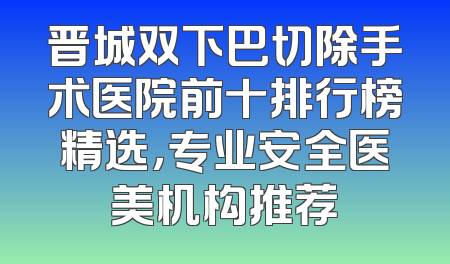 晋城双下巴切除手术医院前十排行榜精选，专业安全医美机构推荐