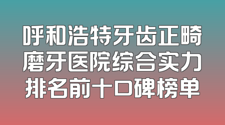 呼和浩特牙齿正畸磨牙医院综合实力排名前十口碑榜单