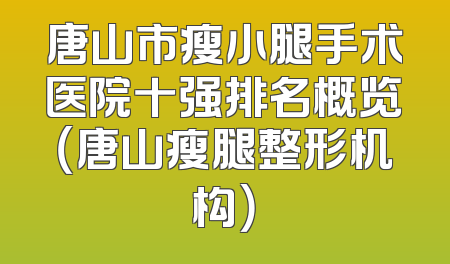唐山市瘦小腿手术医院十强排名概览（唐山瘦腿整形机构）