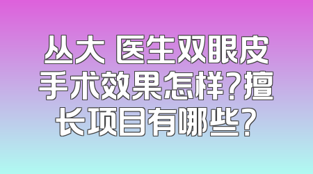 丛大忞医生双眼皮手术效果怎样？擅长项目有哪些？