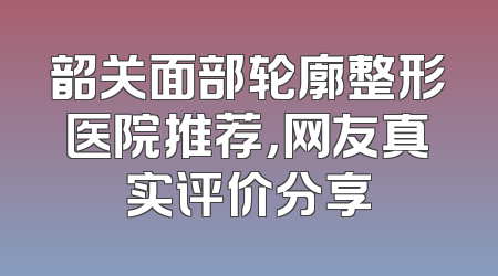 韶关面部轮廓整形医院推荐，网友真实评价分享