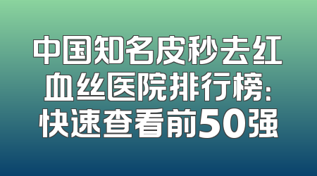 中国知名皮秒去红血丝医院排行榜：快速查看前50强