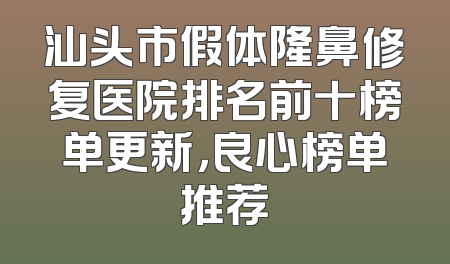 汕头市假体隆鼻修复医院排名前十榜单更新，良心榜单推荐