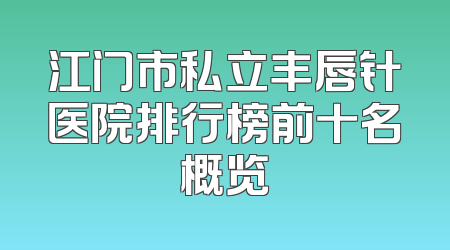 江门市私立丰唇针医院排行榜前十名概览