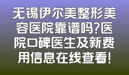 无锡伊尔美整形美容医院靠谱吗？医院口碑医生及新费用信息在线查看！