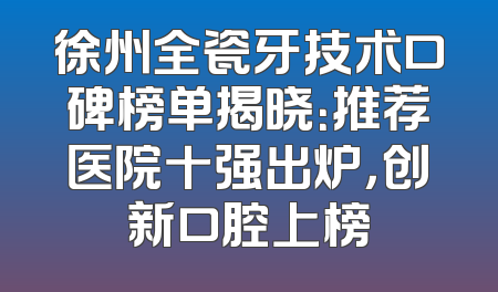 徐州全瓷牙技术口碑榜单揭晓：推荐医院十强出炉，创新口腔上榜