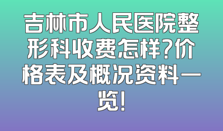 吉林市人民医院整形科收费怎样？价格表及概况资料一览！
