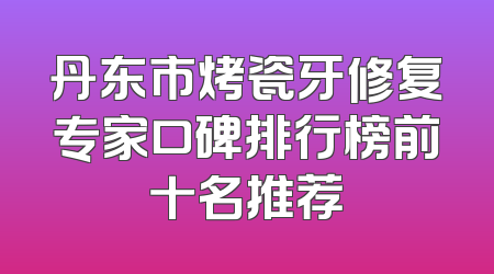丹东市烤瓷牙修复专家口碑排行榜前十名推荐