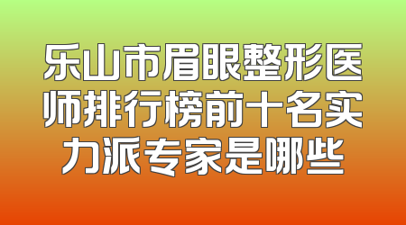 乐山市眉眼整形医师排行榜前十名实力派专家是哪些