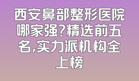西安鼻部整形医院哪家强？精选前五名，实力派机构全上榜