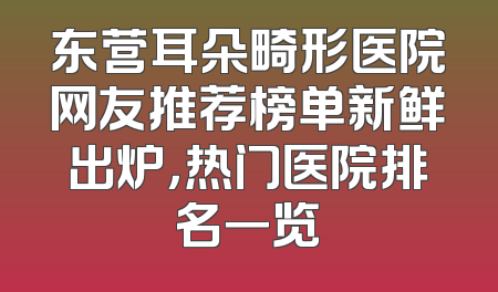 东营耳朵畸形医院网友推荐榜单新鲜出炉，热门医院排名一览
