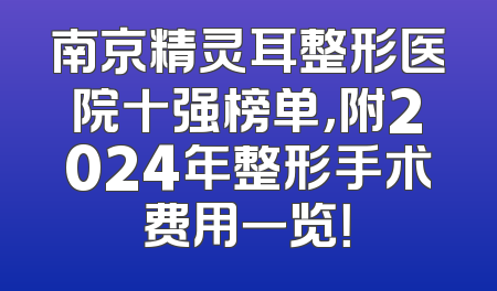 南京精灵耳整形医院十强榜单，附2024年整形手术费用一览！