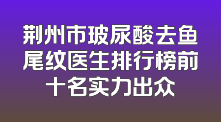 荆州市玻尿酸去鱼尾纹医生排行榜前十名实力出众