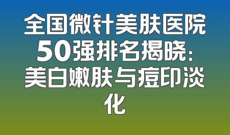 全国微针美肤医院50强排名揭晓：美白嫩肤与痘印淡化