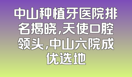 中山种植牙医院排名揭晓，天使口腔领头，中山六院成优选地