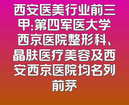 西安医美行业前三甲：第四军医大学西京医院整形科、晶肤医疗美容及西安西京医院均名列前茅