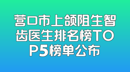 营口市上颌阻生智齿医生排名榜TOP5榜单公布