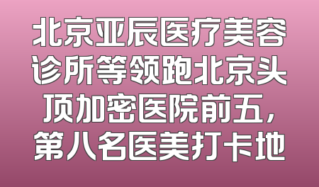 北京亚辰医疗美容诊所等领跑北京头顶加密医院前五，第八名医美打卡地