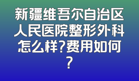 新疆维吾尔自治区人民医院整形外科怎么样？费用如何？