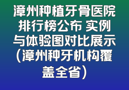 漳州种植牙骨医院排行榜公布 实例与体验图对比展示（漳州种牙机构覆盖全省）