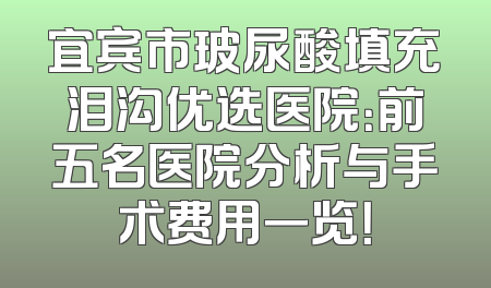 宜宾市玻尿酸填充泪沟优选医院：前五名医院分析与手术费用一览！