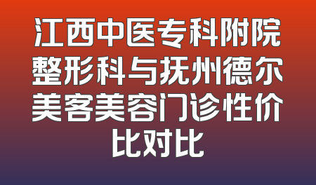 江西中医专科附院整形科与抚州德尔美客美容门诊性价比对比