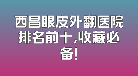 西昌眼皮外翻医院排名前十，收藏必备！