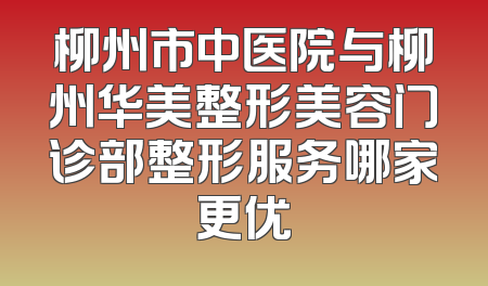 柳州市中医院与柳州华美整形美容门诊部整形服务哪家更优