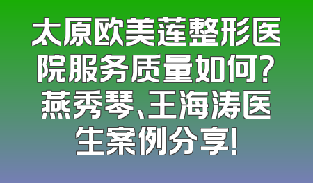 太原欧美莲整形医院服务质量如何？燕秀琴、王海涛医生案例分享！