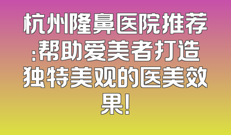 杭州隆鼻医院推荐：帮助爱美者打造独特美观的医美效果！