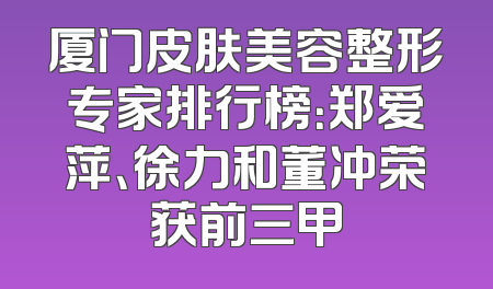 厦门皮肤美容整形专家排行榜：郑爱萍、徐力和董冲荣获前三甲
