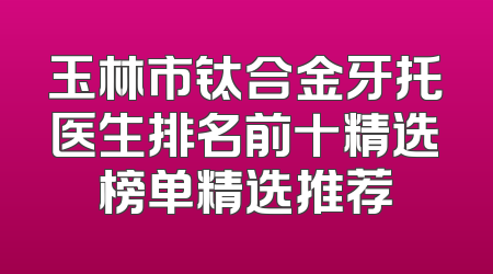玉林市钛合金牙托医生排名前十精选榜单精选推荐