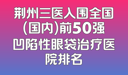 荆州三医入围全国（国内）前50强凹陷性眼袋治疗医院排名