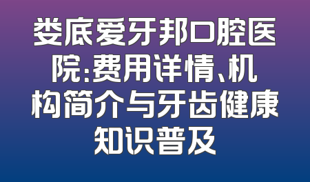 娄底爱牙邦口腔医院：费用详情、机构简介与牙齿健康知识普及