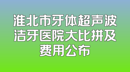 淮北市牙体超声波洁牙医院大比拼及费用公布