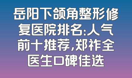 岳阳下颌角整形修复医院排名：人气前十推荐，郑祚全医生口碑佳选