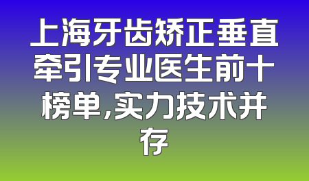 上海牙齿矫正垂直牵引专业医生前十榜单，实力技术并存