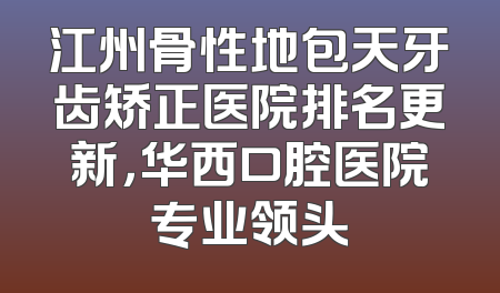 江州骨性地包天牙齿矫正医院排名更新，华西口腔医院专业领头