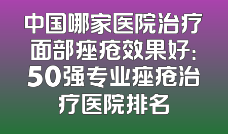 中国哪家医院治疗面部痤疮效果好：50强专业痤疮治疗医院排名