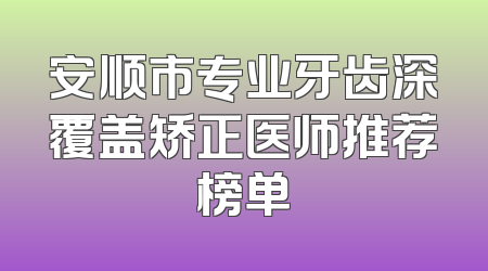 安顺市专业牙齿深覆盖矫正医师推荐榜单
