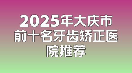 2025年大庆市前十名牙齿矫正医院推荐