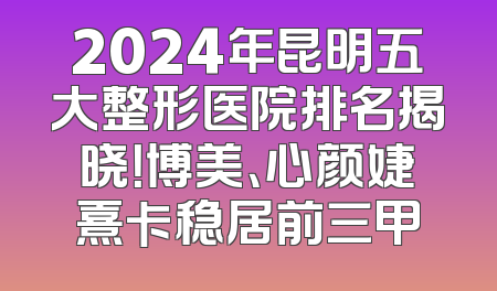 2024年昆明五大整形医院排名揭晓！博美、心颜婕熹卡稳居前三甲