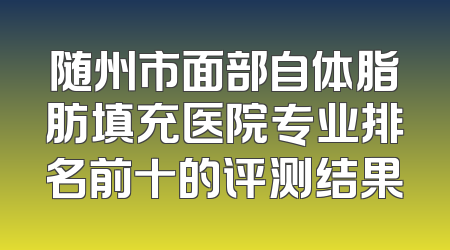 随州市面部自体脂肪填充医院专业排名前十的评测结果