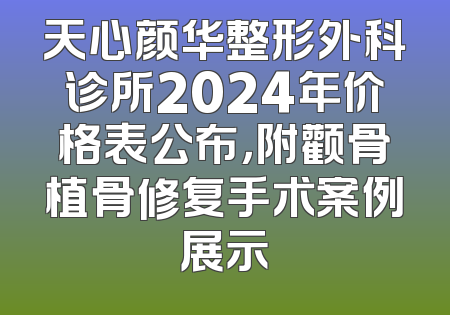 天心颜华整形外科诊所2024年价格表公布，附颧骨植骨修复手术案例展示