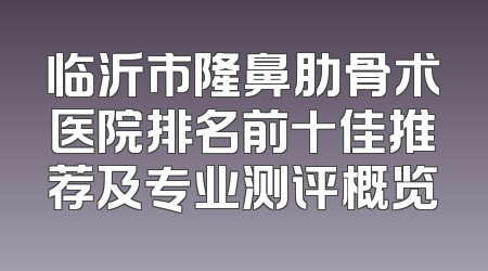 临沂市隆鼻肋骨术医院排名前十佳推荐及专业测评概览