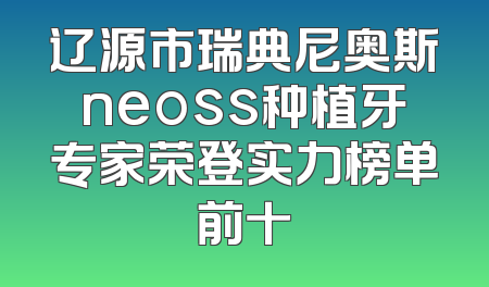 辽源市瑞典尼奥斯neoss种植牙专家荣登实力榜单前十