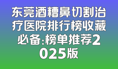 东莞酒糟鼻切割治疗医院排行榜收藏必备：榜单推荐2025版