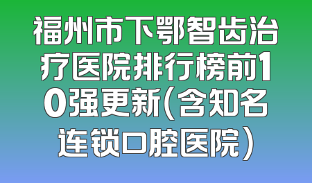 福州市下鄂智齿治疗医院排行榜前10强更新（含知名连锁口腔医院）
