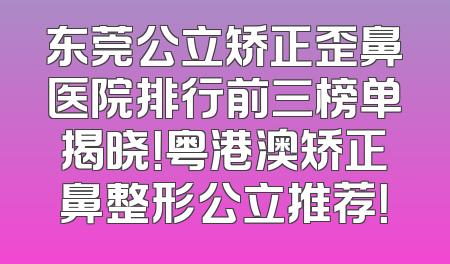 东莞公立矫正歪鼻医院排行前三榜单揭晓！粤港澳矫正鼻整形公立推荐！