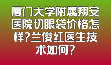 厦门大学附属翔安医院切眼袋价格怎样？兰俊红医生技术如何？